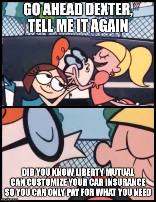 i mean did you? | GO AHEAD DEXTER, TELL ME IT AGAIN; DID YOU KNOW LIBERTY MUTUAL CAN CUSTOMIZE YOUR CAR INSURANCE SO YOU CAN ONLY PAY FOR WHAT YOU NEED | image tagged in memes,say it again dexter,viral,funny,ads,yes | made w/ Imgflip meme maker