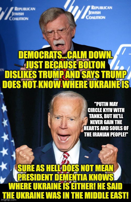 Logic test...if you do not know something, it does not mean everyone else does. | DEMOCRATS...CALM DOWN. JUST BECAUSE BOLTON DISLIKES TRUMP AND SAYS TRUMP DOES NOT KNOW WHERE UKRAINE IS; "PUTIN MAY CIRCLE KYIV WITH TANKS, BUT HE'LL NEVER GAIN THE HEARTS AND SOULS OF THE IRANIAN PEOPLE!"; SURE AS HELL DOES NOT MEAN PRESIDENT DEMENTIA KNOWS WHERE UKRAINE IS EITHER! HE SAID THE UKRAINE WAS IN THE MIDDLE EAST! | image tagged in john bolton - wacko,crazy joe biden,biased media,liberal hypocrisy,really,logic | made w/ Imgflip meme maker