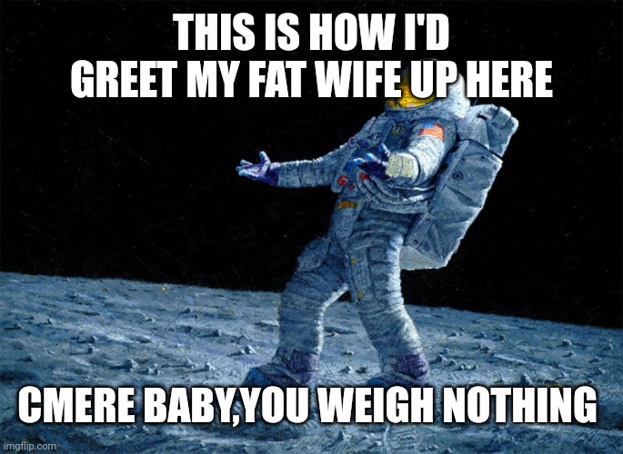 astronaut | THIS IS HOW I'D GREET MY FAT WIFE UP HERE; CMERE BABY,YOU WEIGH NOTHING | image tagged in astronaut | made w/ Imgflip meme maker