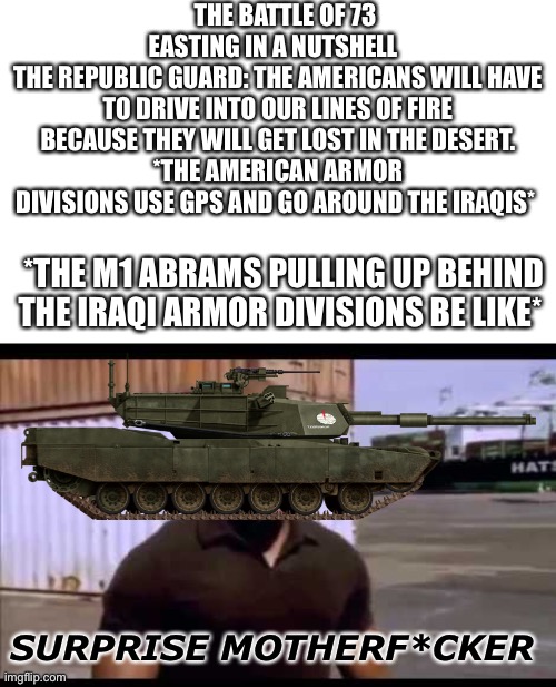 Surprise motherf*ucker | THE BATTLE OF 73 EASTING IN A NUTSHELL  
THE REPUBLIC GUARD: THE AMERICANS WILL HAVE TO DRIVE INTO OUR LINES OF FIRE BECAUSE THEY WILL GET LOST IN THE DESERT.
*THE AMERICAN ARMOR DIVISIONS USE GPS AND GO AROUND THE IRAQIS*; *THE M1 ABRAMS PULLING UP BEHIND THE IRAQI ARMOR DIVISIONS BE LIKE*; SURPRISE MOTHERF*CKER | image tagged in surprise motherf ucker,m1a1 | made w/ Imgflip meme maker