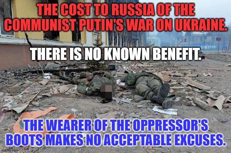 "The Valley of the Shadow of Death," is not as glamorous in person. | THE COST TO RUSSIA OF THE COMMUNIST PUTIN'S WAR ON UKRAINE. THERE IS NO KNOWN BENEFIT. THE WEARER OF THE OPPRESSOR'S BOOTS MAKES NO ACCEPTABLE EXCUSES. | image tagged in politics | made w/ Imgflip meme maker