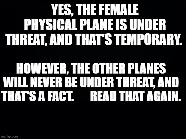 Female positivity | YES, THE FEMALE PHYSICAL PLANE IS UNDER THREAT, AND THAT'S TEMPORARY. HOWEVER, THE OTHER PLANES WILL NEVER BE UNDER THREAT, AND THAT'S A FACT.       READ THAT AGAIN. | image tagged in black background | made w/ Imgflip meme maker