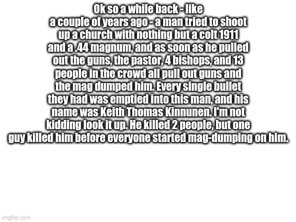 Blank White Template | Ok so a while back - like a couple of years ago - a man tried to shoot up a church with nothing but a colt 1911 and a .44 magnum, and as soon as he pulled out the guns, the pastor, 4 bishops, and 13 people in the crowd all pull out guns and the mag dumped him. Every single bullet they had was emptied into this man, and his name was Keith Thomas Kinnunen. I'm not kidding look it up. He killed 2 people, but one guy killed him before everyone started mag-dumping on him. | image tagged in blank white template | made w/ Imgflip meme maker