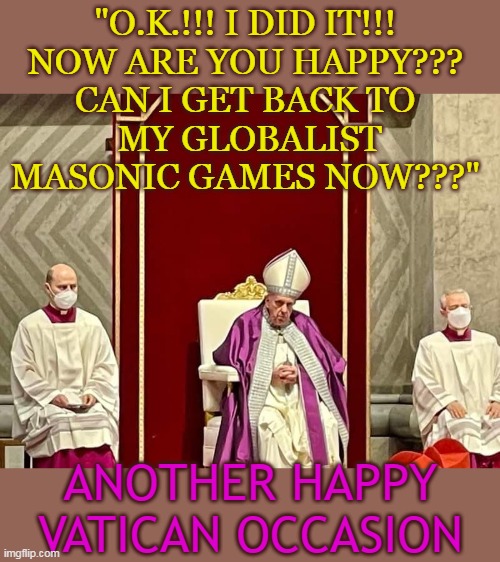 "O.K.!!! I DID IT!!! 
NOW ARE YOU HAPPY??? 
CAN I GET BACK TO 
MY GLOBALIST MASONIC GAMES NOW???"; ANOTHER HAPPY VATICAN OCCASION | made w/ Imgflip meme maker