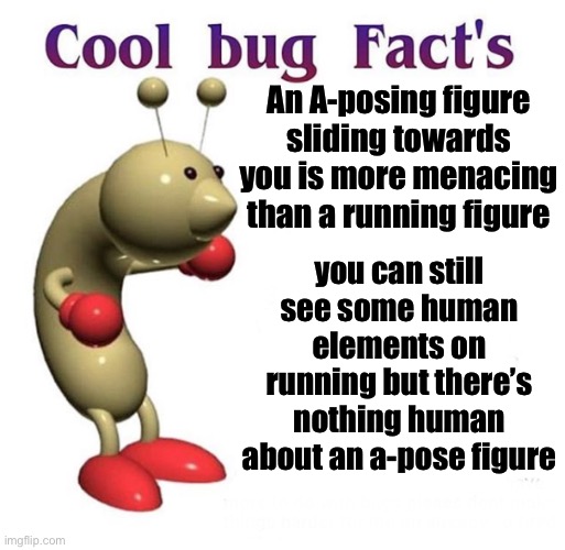 Cool Bug Facts | An A-posing figure sliding towards you is more menacing than a running figure; you can still see some human elements on running but there’s nothing human about an a-pose figure | image tagged in cool bug facts | made w/ Imgflip meme maker