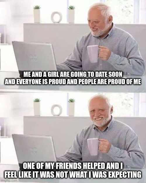 This actually just happen |  ME AND A GIRL ARE GOING TO DATE SOON AND EVERYONE IS PROUD AND PEOPLE ARE PROUD OF ME; ONE OF MY FRIENDS HELPED AND I FEEL LIKE IT WAS NOT WHAT I WAS EXPECTING | image tagged in memes,hide the pain harold,george,love,shit happens,ah shit here we go again | made w/ Imgflip meme maker