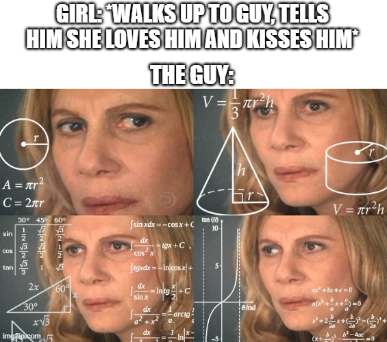 Every guy ever | GIRL: *WALKS UP TO GUY, TELLS HIM SHE LOVES HIM AND KISSES HIM*; THE GUY: | image tagged in calculating meme,girls,boys,dating,love,relationships | made w/ Imgflip meme maker