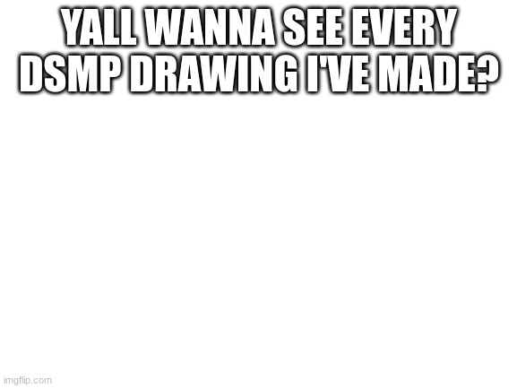 I can post em all in the comments or make a whole other post with all of them | YALL WANNA SEE EVERY DSMP DRAWING I'VE MADE? | image tagged in blank white template | made w/ Imgflip meme maker
