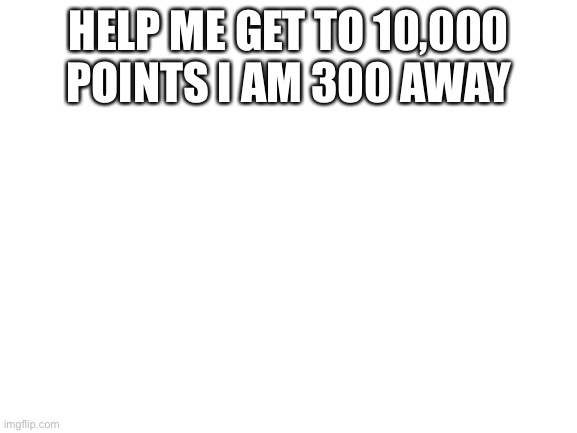 Blank White Template | HELP ME GET TO 10,000 POINTS I AM 300 AWAY | image tagged in blank white template | made w/ Imgflip meme maker
