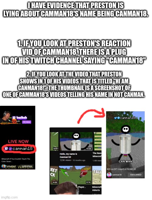 Prestonplayz is lying! | I HAVE EVIDENCE THAT PRESTON IS LYING ABOUT CAMMAN18'S NAME BEING CANMAN18. 1. IF YOU LOOK AT PRESTON'S REACTION VID OF CAMMAN18, THERE IS A PLUG IN OF HIS TWITCH CHANNEL SAYING "CAMMAN18"; 2. IF YOU LOOK AT THE VIDEO THAT PRESTON SHOWS IN 1 OF HIS VIDEOS THAT IS TITLED "HI AM CANMAN18!", THE THUMBNAIL IS A SCREENSHOT OF ONE OF CAMMAN18'S VIDEOS TELLING HIS NAME IN NOT CANMAN. | image tagged in blank white template,camman18,preston,minecraft,shorts | made w/ Imgflip meme maker