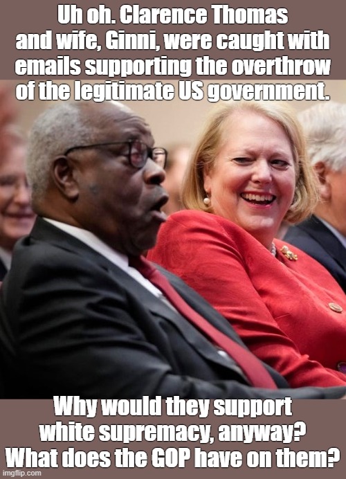 Supreme Court justices can be impeached | Uh oh. Clarence Thomas and wife, Ginni, were caught with emails supporting the overthrow of the legitimate US government. Why would they support white supremacy, anyway? What does the GOP have on them? | image tagged in unpatriotic,betrayed the constitution,traitor,hiding something,who is paying them,dirty deeds found out | made w/ Imgflip meme maker