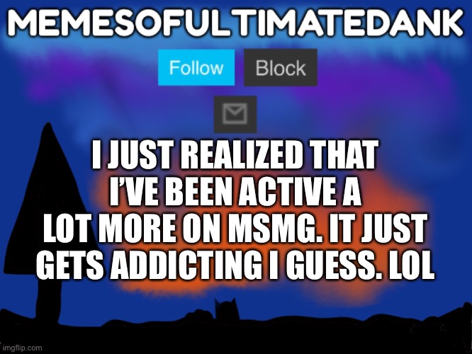 Memesofultimatedank template | I JUST REALIZED THAT I’VE BEEN ACTIVE A LOT MORE ON MSMG. IT JUST GETS ADDICTING I GUESS. LOL | image tagged in memesofultimatedank template | made w/ Imgflip meme maker