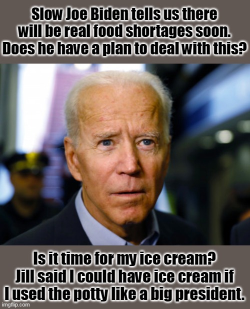 No plan to "fix" this, because his handlers' plan is to create food shortages. |  Slow Joe Biden tells us there will be real food shortages soon.
Does he have a plan to deal with this? Is it time for my ice cream?
Jill said I could have ice cream if I used the potty like a big president. | image tagged in joe biden confused,slaves,deep state,corruption,election fraud | made w/ Imgflip meme maker