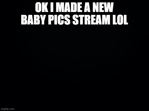 Black background | OK I MADE A NEW BABY PICS STREAM LOL | image tagged in black background | made w/ Imgflip meme maker
