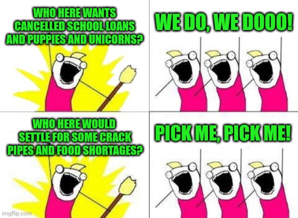 What Do We Want | WHO HERE WANTS CANCELLED SCHOOL LOANS AND PUPPIES AND UNICORNS? WE DO, WE DOOO! WHO HERE WOULD  SETTLE FOR SOME CRACK PIPES AND FOOD SHORTAGES? PICK ME, PICK ME! | image tagged in memes,what do we want | made w/ Imgflip meme maker