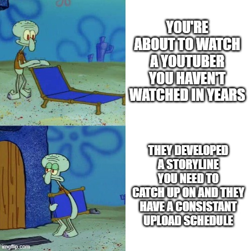 it's bad if you miss episodes | YOU'RE ABOUT TO WATCH A YOUTUBER YOU HAVEN'T WATCHED IN YEARS; THEY DEVELOPED A STORYLINE YOU NEED TO CATCH UP ON AND THEY HAVE A CONSISTANT UPLOAD SCHEDULE | image tagged in squidward chair | made w/ Imgflip meme maker