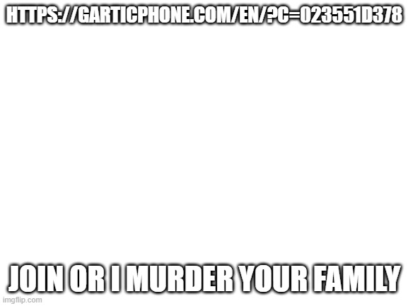 https://garticphone.com/en/?c=023551d378 | HTTPS://GARTICPHONE.COM/EN/?C=023551D378; JOIN OR I MURDER YOUR FAMILY | image tagged in blank white template | made w/ Imgflip meme maker