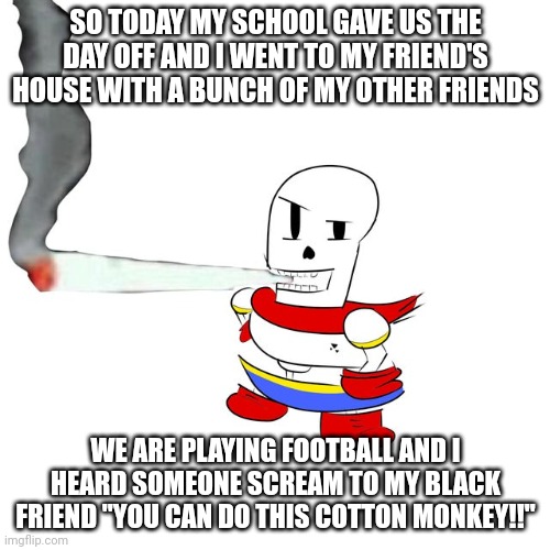 My friends can be racist but that's just | SO TODAY MY SCHOOL GAVE US THE DAY OFF AND I WENT TO MY FRIEND'S HOUSE WITH A BUNCH OF MY OTHER FRIENDS; WE ARE PLAYING FOOTBALL AND I HEARD SOMEONE SCREAM TO MY BLACK FRIEND "YOU CAN DO THIS COTTON MONKEY!!" | image tagged in papyrus smokes a fat blunt | made w/ Imgflip meme maker