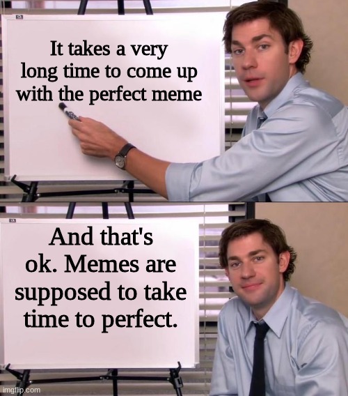 why i havent been uploading memes for a while | It takes a very long time to come up with the perfect meme; And that's ok. Memes are supposed to take time to perfect. | image tagged in jim halpert explains,fun | made w/ Imgflip meme maker