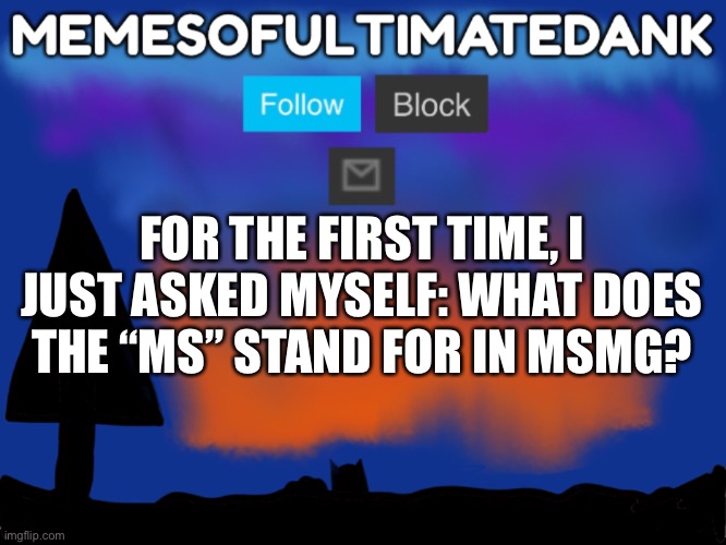 Memesofultimatedank template | FOR THE FIRST TIME, I JUST ASKED MYSELF: WHAT DOES THE “MS” STAND FOR IN MSMG? | image tagged in memesofultimatedank template | made w/ Imgflip meme maker