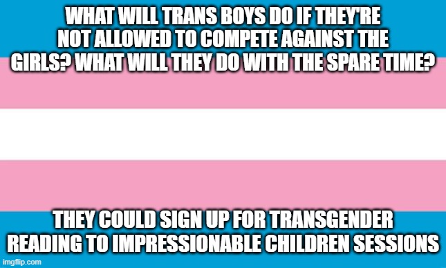 Transgender Flag | WHAT WILL TRANS BOYS DO IF THEY'RE NOT ALLOWED TO COMPETE AGAINST THE GIRLS? WHAT WILL THEY DO WITH THE SPARE TIME? THEY COULD SIGN UP FOR TRANSGENDER READING TO IMPRESSIONABLE CHILDREN SESSIONS | image tagged in transgender flag | made w/ Imgflip meme maker