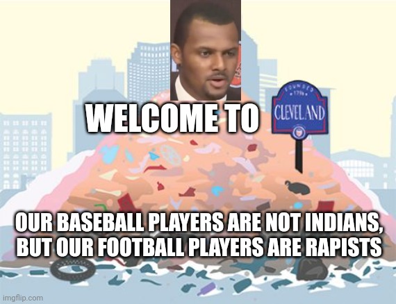Welcome To Cleveland: Our Baseball Players Are Not Indians, But Our Football Players Are Rapists |  WELCOME TO; OUR BASEBALL PLAYERS ARE NOT INDIANS, BUT OUR FOOTBALL PLAYERS ARE RAPISTS | image tagged in cleveland,cleveland browns,cleveland indians,deshaun watson,rapist,trash | made w/ Imgflip meme maker