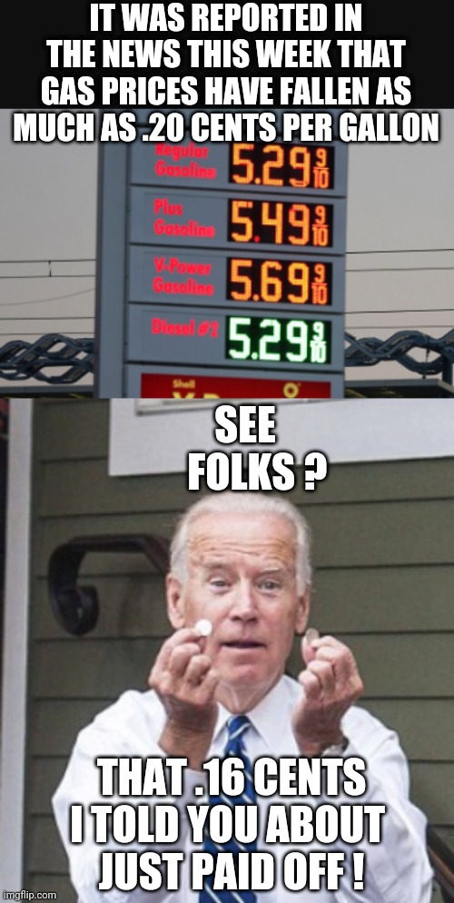 Biden's Logic | IT WAS REPORTED IN THE NEWS THIS WEEK THAT GAS PRICES HAVE FALLEN AS MUCH AS .20 CENTS PER GALLON; SEE
   FOLKS ? THAT .16 CENTS I TOLD YOU ABOUT 
JUST PAID OFF ! | image tagged in joe biden,economy,inflation,liberals,democrats,oil | made w/ Imgflip meme maker