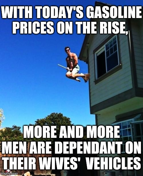 MEN USING WIVES' VEHICLES | WITH TODAY'S GASOLINE PRICES ON THE RISE, MORE AND MORE
MEN ARE DEPENDANT ON
THEIR WIVES'  VEHICLES | image tagged in men using wives' vehicles,broomstick,men flying broomstick,today's gas prices | made w/ Imgflip meme maker