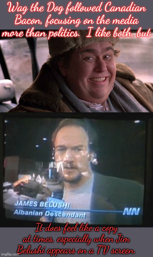 Redux |  Wag the Dog followed Canadian Bacon, focusing on the media more than politics.  I like both, but; It does feel like a copy at times, especially when Jim Belushi appears on a TV screen. | image tagged in john candy happy,jim belushi wag the dog,hollywood,twins | made w/ Imgflip meme maker