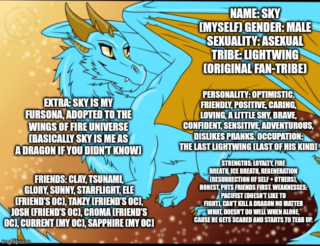 Here's Sky The LightWing! Brother of the DoD! (Made a mistake on the first one so reposting) | NAME: SKY (MYSELF) GENDER: MALE SEXUALITY: ASEXUAL TRIBE: LIGHTWING (ORIGINAL FAN-TRIBE); PERSONALITY: OPTIMISTIC, FRIENDLY, POSITIVE, CARING, LOVING, A LITTLE SHY, BRAVE, CONFIDENT, SENSITIVE, ADVENTUROUS, DISLIKES PRANKS. OCCUPATION: THE LAST LIGHTWING (LAST OF HIS KIND); EXTRA: SKY IS MY FURSONA, ADOPTED TO THE WINGS OF FIRE UNIVERSE (BASICALLY SKY IS ME AS A DRAGON IF YOU DIDN'T KNOW); STRENGTHS: LOYALTY, FIRE BREATH, ICE BREATH, REGENERATION (RESURRECTION OF SELF + OTHERS), HONEST, PUTS FRIENDS FIRST. WEAKNESSES: PACIFIST (DOESN’T LIKE TO FIGHT), CAN’T KILL A DRAGON NO MATTER WHAT, DOESN’T DO WELL WHEN ALONE, CAUSE HE GETS SCARED AND STARTS TO TEAR UP. FRIENDS: CLAY, TSUNAMI, GLORY, SUNNY, STARFLIGHT, ELE (FRIEND’S OC), TANZY (FRIEND’S OC), JOSH (FRIEND’S OC), CROMA (FRIEND’S OC), CURRENT (MY OC), SAPPHIRE (MY OC) | image tagged in wings of fire,dragon | made w/ Imgflip meme maker