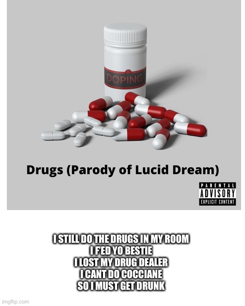 Yes. | I STILL DO THE DRUGS IN MY ROOM
I F’ED YO BESTIE
I LOST MY DRUG DEALER
I CANT DO COCCIANE
SO I MUST GET DRUNK | image tagged in memes,blank transparent square | made w/ Imgflip meme maker