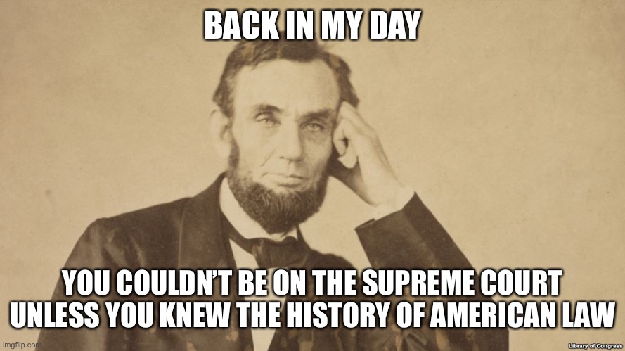 Tell Me More About Abe Lincoln | BACK IN MY DAY YOU COULDN’T BE ON THE SUPREME COURT UNLESS YOU KNEW THE HISTORY OF AMERICAN LAW | image tagged in tell me more about abe lincoln | made w/ Imgflip meme maker