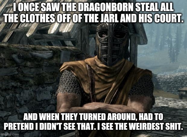 Skyrim guards be like | I ONCE SAW THE DRAGONBORN STEAL ALL THE CLOTHES OFF OF THE JARL AND HIS COURT. AND WHEN THEY TURNED AROUND, HAD TO PRETEND I DIDN'T SEE THAT. I SEE THE WEIRDEST SHIT. | image tagged in skyrim guards be like | made w/ Imgflip meme maker