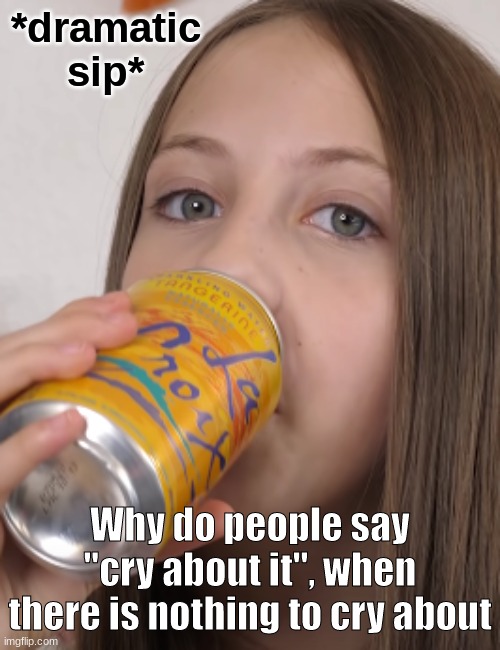 Why do people say "cry about it", when there is nothing to cry about | image tagged in dramatic sip | made w/ Imgflip meme maker