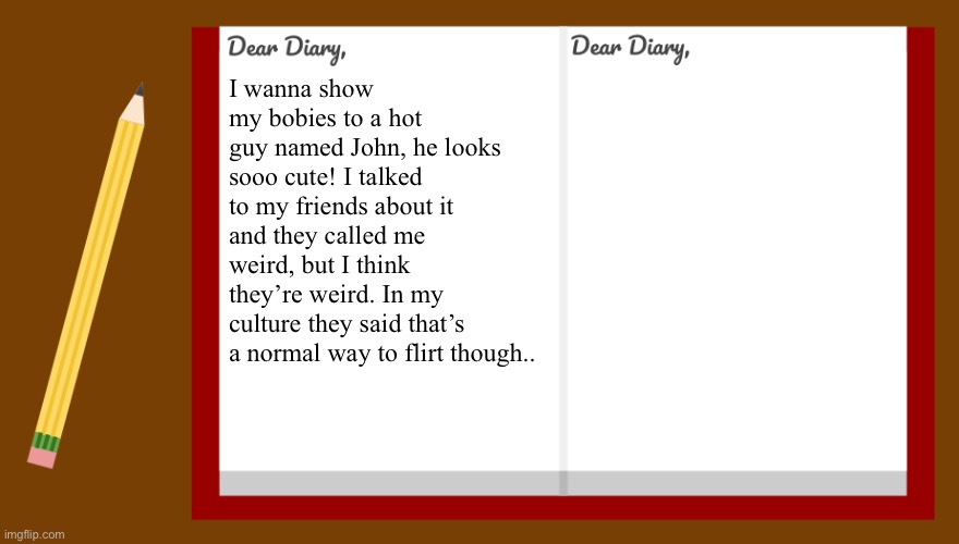 idk I’m bored | I wanna show my bobies to a hot guy named John, he looks sooo cute! I talked to my friends about it and they called me weird, but I think they’re weird. In my culture they said that’s a normal way to flirt though.. | image tagged in dear diary | made w/ Imgflip meme maker