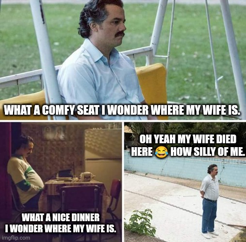 When you forget | WHAT A COMFY SEAT I WONDER WHERE MY WIFE IS. OH YEAH MY WIFE DIED HERE 😂 HOW SILLY OF ME. WHAT A NICE DINNER I WONDER WHERE MY WIFE IS. | image tagged in memes,sad pablo escobar | made w/ Imgflip meme maker