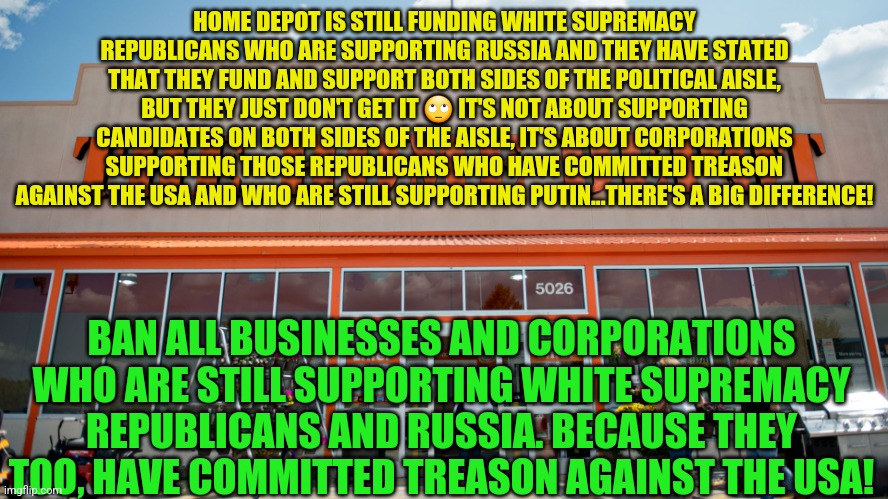 Home Depot | HOME DEPOT IS STILL FUNDING WHITE SUPREMACY REPUBLICANS WHO ARE SUPPORTING RUSSIA AND THEY HAVE STATED THAT THEY FUND AND SUPPORT BOTH SIDES OF THE POLITICAL AISLE, BUT THEY JUST DON'T GET IT 🙄 IT'S NOT ABOUT SUPPORTING CANDIDATES ON BOTH SIDES OF THE AISLE, IT'S ABOUT CORPORATIONS SUPPORTING THOSE REPUBLICANS WHO HAVE COMMITTED TREASON AGAINST THE USA AND WHO ARE STILL SUPPORTING PUTIN...THERE'S A BIG DIFFERENCE! BAN ALL BUSINESSES AND CORPORATIONS WHO ARE STILL SUPPORTING WHITE SUPREMACY REPUBLICANS AND RUSSIA. BECAUSE THEY TOO, HAVE COMMITTED TREASON AGAINST THE USA! | image tagged in home depot | made w/ Imgflip meme maker