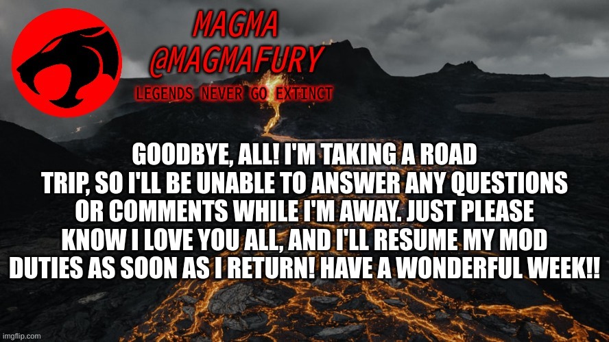 Magma's Announcement Template 3.0 | GOODBYE, ALL! I'M TAKING A ROAD TRIP, SO I'LL BE UNABLE TO ANSWER ANY QUESTIONS OR COMMENTS WHILE I'M AWAY. JUST PLEASE KNOW I LOVE YOU ALL, AND I'LL RESUME MY MOD DUTIES AS SOON AS I RETURN! HAVE A WONDERFUL WEEK!! | image tagged in magma's announcement template 3 0 | made w/ Imgflip meme maker