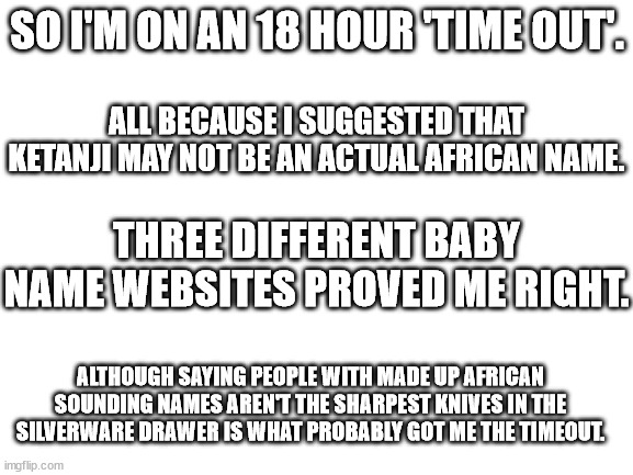 Blank White Template | SO I'M ON AN 18 HOUR 'TIME OUT'. ALL BECAUSE I SUGGESTED THAT KETANJI MAY NOT BE AN ACTUAL AFRICAN NAME. THREE DIFFERENT BABY NAME WEBSITES PROVED ME RIGHT. ALTHOUGH SAYING PEOPLE WITH MADE UP AFRICAN SOUNDING NAMES AREN'T THE SHARPEST KNIVES IN THE SILVERWARE DRAWER IS WHAT PROBABLY GOT ME THE TIMEOUT. | image tagged in blank white template | made w/ Imgflip meme maker