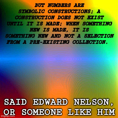 don't talk to me or my real numbers | BUT NUMBERS ARE SYMBOLIC CONSTRUCTIONS; A CONSTRUCTION DOES NOT EXIST UNTIL IT IS MADE; WHEN SOMETHING NEW IS MADE, IT IS SOMETHING NEW AND NOT A SELECTION FROM A PRE-EXISTING COLLECTION. SAID EDWARD NELSON, OR SOMEONE LIKE HIM | image tagged in edward nelson,finitisms | made w/ Imgflip meme maker