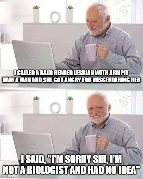 In all fairness it's really tough to tell sometimes. | I CALLED A BALD HEADED LESBIAN WITH ARMPIT HAIR A MAN AND SHE GOT ANGRY FOR MISGENDERING HER; I SAID, "I'M SORRY SIR, I'M NOT A BIOLOGIST AND HAD NO IDEA" | image tagged in memes,hide the pain harold | made w/ Imgflip meme maker