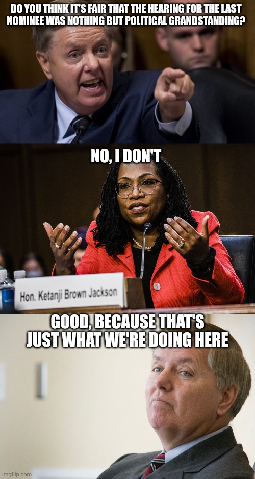 DO YOU THINK IT'S FAIR THAT THE HEARING FOR THE LAST 
NOMINEE WAS NOTHING BUT POLITICAL GRANDSTANDING? NO, I DON'T; GOOD, BECAUSE THAT'S JUST WHAT WE'RE DOING HERE | image tagged in angry lindsey graham,ketanji brown jackson,lindsay graham - smug | made w/ Imgflip meme maker