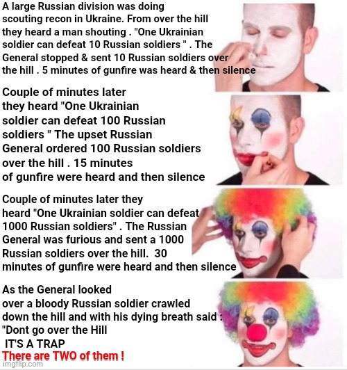 Ba Da Boom | A large Russian division was doing scouting recon in Ukraine. From over the hill they heard a man shouting . "One Ukrainian soldier can defeat 10 Russian soldiers " . The General stopped & sent 10 Russian soldiers over the hill . 5 minutes of gunfire was heard & then silence; Couple of minutes later they heard "One Ukrainian soldier can defeat 100 Russian soldiers " The upset Russian General ordered 100 Russian soldiers over the hill . 15 minutes of gunfire were heard and then silence; Couple of minutes later they heard "One Ukrainian soldier can defeat 1000 Russian soldiers" . The Russian General was furious and sent a 1000 Russian soldiers over the hill.  30 minutes of gunfire were heard and then silence; As the General looked over a bloody Russian soldier crawled
down the hill and with his dying breath said :
"Dont go over the Hill
 IT'S A TRAP
There are TWO of them ! There are TWO of them ! | image tagged in memes,clown applying makeup,funny because it's true,true story bro,lol,an oldie but a goodie | made w/ Imgflip meme maker