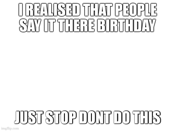 a thought | I REALISED THAT PEOPLE SAY IT THERE BIRTHDAY; JUST STOP DONT DO THIS | image tagged in blank white template | made w/ Imgflip meme maker