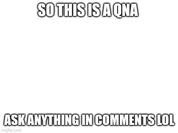 go | SO THIS IS A QNA; ASK ANYTHING IN COMMENTS LOL | image tagged in blank white template | made w/ Imgflip meme maker