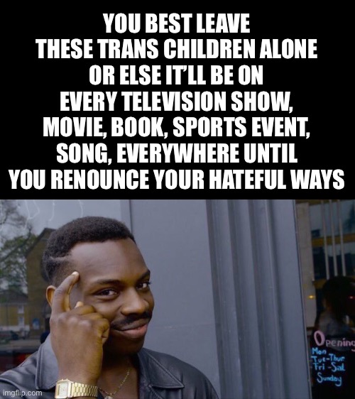 You will lose.  These bills will be ruled unconstitutional.  And these representatives  know it. They are just using you. | YOU BEST LEAVE THESE TRANS CHILDREN ALONE OR ELSE IT’LL BE ON EVERY TELEVISION SHOW, MOVIE, BOOK, SPORTS EVENT, SONG, EVERYWHERE UNTIL YOU RENOUNCE YOUR HATEFUL WAYS | image tagged in memes,roll safe think about it | made w/ Imgflip meme maker