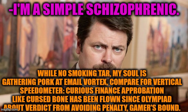 -As my brand name. | -I'M A SIMPLE SCHIZOPHRENIC. WHILE NO SMOKING TAR, MY SOUL IS GATHERING PORK AT EMAIL VORTEX, COMPARE FOR VERTICAL SPEEDOMETER: CURIOUS FINANCE APPROBATION LIKE CURSED BONE HAS BEEN FLOWN SINCE OLYMPIAD ABOUT VERDICT FROM AVOIDING PENALTY, GAMER'S BOUND. | image tagged in i'm a simple man,ron swanson,mental illness,gollum schizophrenia,funny texts,free speech | made w/ Imgflip meme maker