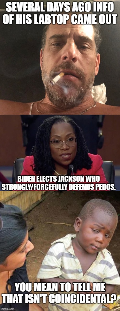 Damage Control Much? | SEVERAL DAYS AGO INFO OF HIS LABTOP CAME OUT; BIDEN ELECTS JACKSON WHO STRONGLY/FORCEFULLY DEFENDS PEDOS. YOU MEAN TO TELL ME THAT ISN'T COINCIDENTAL? | image tagged in hunter biden,i am not a biologist,memes,third world skeptical kid | made w/ Imgflip meme maker
