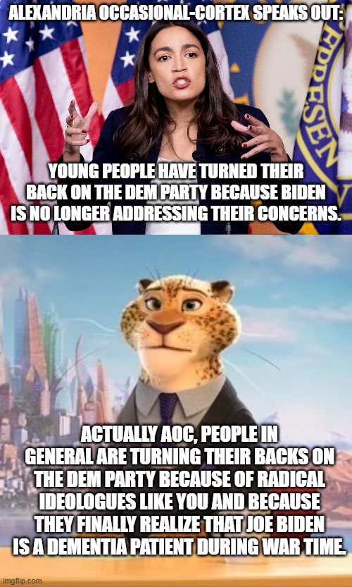 Here you go leftists, some raw and uncensored TRUTH for you. | ALEXANDRIA OCCASIONAL-CORTEX SPEAKS OUT:; YOUNG PEOPLE HAVE TURNED THEIR BACK ON THE DEM PARTY BECAUSE BIDEN IS NO LONGER ADDRESSING THEIR CONCERNS. ACTUALLY AOC, PEOPLE IN GENERAL ARE TURNING THEIR BACKS ON THE DEM PARTY BECAUSE OF RADICAL IDEOLOGUES LIKE YOU AND BECAUSE THEY FINALLY REALIZE THAT JOE BIDEN IS A DEMENTIA PATIENT DURING WAR TIME. | image tagged in truth | made w/ Imgflip meme maker