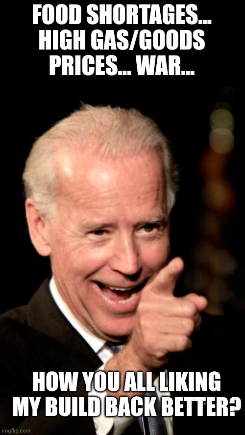 Smilin Biden Meme | FOOD SHORTAGES... HIGH GAS/GOODS PRICES... WAR... HOW YOU ALL LIKING MY BUILD BACK BETTER? | image tagged in memes,smilin biden | made w/ Imgflip meme maker